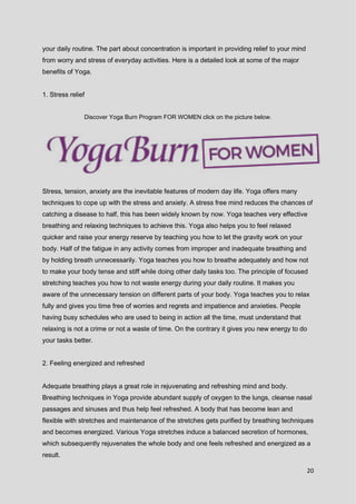 20
your daily routine. The part about concentration is important in providing relief to your mind
from worry and stress of everyday activities. Here is a detailed look at some of the major
benefits of Yoga.
1. Stress relief
Discover Yoga Burn Program FOR WOMEN click on the picture below.
Stress, tension, anxiety are the inevitable features of modern day life. Yoga offers many
techniques to cope up with the stress and anxiety. A stress free mind reduces the chances of
catching a disease to half, this has been widely known by now. Yoga teaches very effective
breathing and relaxing techniques to achieve this. Yoga also helps you to feel relaxed
quicker and raise your energy reserve by teaching you how to let the gravity work on your
body. Half of the fatigue in any activity comes from improper and inadequate breathing and
by holding breath unnecessarily. Yoga teaches you how to breathe adequately and how not
to make your body tense and stiff while doing other daily tasks too. The principle of focused
stretching teaches you how to not waste energy during your daily routine. It makes you
aware of the unnecessary tension on different parts of your body. Yoga teaches you to relax
fully and gives you time free of worries and regrets and impatience and anxieties. People
having busy schedules who are used to being in action all the time, must understand that
relaxing is not a crime or not a waste of time. On the contrary it gives you new energy to do
your tasks better.
2. Feeling energized and refreshed
Adequate breathing plays a great role in rejuvenating and refreshing mind and body.
Breathing techniques in Yoga provide abundant supply of oxygen to the lungs, cleanse nasal
passages and sinuses and thus help feel refreshed. A body that has become lean and
flexible with stretches and maintenance of the stretches gets purified by breathing techniques
and becomes energized. Various Yoga stretches induce a balanced secretion of hormones,
which subsequently rejuvenates the whole body and one feels refreshed and energized as a
result.
 
