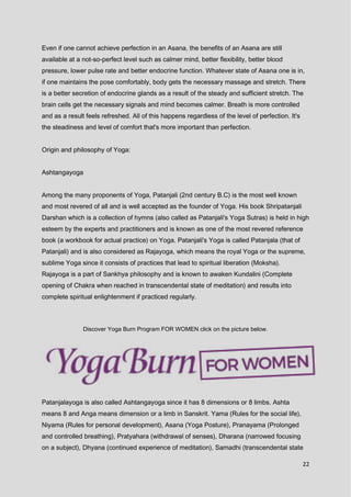 22
Even if one cannot achieve perfection in an Asana, the benefits of an Asana are still
available at a not-so-perfect level such as calmer mind, better flexibility, better blood
pressure, lower pulse rate and better endocrine function. Whatever state of Asana one is in,
if one maintains the pose comfortably, body gets the necessary massage and stretch. There
is a better secretion of endocrine glands as a result of the steady and sufficient stretch. The
brain cells get the necessary signals and mind becomes calmer. Breath is more controlled
and as a result feels refreshed. All of this happens regardless of the level of perfection. It's
the steadiness and level of comfort that's more important than perfection.
Origin and philosophy of Yoga:
Ashtangayoga
Among the many proponents of Yoga, Patanjali (2nd century B.C) is the most well known
and most revered of all and is well accepted as the founder of Yoga. His book Shripatanjali
Darshan which is a collection of hymns (also called as Patanjali's Yoga Sutras) is held in high
esteem by the experts and practitioners and is known as one of the most revered reference
book (a workbook for actual practice) on Yoga. Patanjali's Yoga is called Patanjala (that of
Patanjali) and is also considered as Rajayoga, which means the royal Yoga or the supreme,
sublime Yoga since it consists of practices that lead to spiritual liberation (Moksha).
Rajayoga is a part of Sankhya philosophy and is known to awaken Kundalini (Complete
opening of Chakra when reached in transcendental state of meditation) and results into
complete spiritual enlightenment if practiced regularly.
Discover Yoga Burn Program FOR WOMEN click on the picture below.
Patanjalayoga is also called Ashtangayoga since it has 8 dimensions or 8 limbs. Ashta
means 8 and Anga means dimension or a limb in Sanskrit. Yama (Rules for the social life),
Niyama (Rules for personal development), Asana (Yoga Posture), Pranayama (Prolonged
and controlled breathing), Pratyahara (withdrawal of senses), Dharana (narrowed focusing
on a subject), Dhyana (continued experience of meditation), Samadhi (transcendental state
 