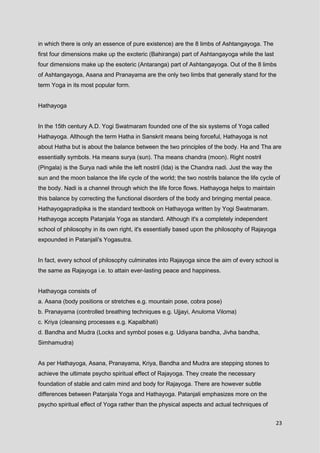 23
in which there is only an essence of pure existence) are the 8 limbs of Ashtangayoga. The
first four dimensions make up the exoteric (Bahiranga) part of Ashtangayoga while the last
four dimensions make up the esoteric (Antaranga) part of Ashtangayoga. Out of the 8 limbs
of Ashtangayoga, Asana and Pranayama are the only two limbs that generally stand for the
term Yoga in its most popular form.
Hathayoga
In the 15th century A.D. Yogi Swatmaram founded one of the six systems of Yoga called
Hathayoga. Although the term Hatha in Sanskrit means being forceful, Hathayoga is not
about Hatha but is about the balance between the two principles of the body. Ha and Tha are
essentially symbols. Ha means surya (sun). Tha means chandra (moon). Right nostril
(Pingala) is the Surya nadi while the left nostril (Ida) is the Chandra nadi. Just the way the
sun and the moon balance the life cycle of the world; the two nostrils balance the life cycle of
the body. Nadi is a channel through which the life force flows. Hathayoga helps to maintain
this balance by correcting the functional disorders of the body and bringing mental peace.
Hathayogapradipika is the standard textbook on Hathayoga written by Yogi Swatmaram.
Hathayoga accepts Patanjala Yoga as standard. Although it's a completely independent
school of philosophy in its own right, it's essentially based upon the philosophy of Rajayoga
expounded in Patanjali's Yogasutra.
In fact, every school of philosophy culminates into Rajayoga since the aim of every school is
the same as Rajayoga i.e. to attain ever-lasting peace and happiness.
Hathayoga consists of
a. Asana (body positions or stretches e.g. mountain pose, cobra pose)
b. Pranayama (controlled breathing techniques e.g. Ujjayi, Anuloma Viloma)
c. Kriya (cleansing processes e.g. Kapalbhati)
d. Bandha and Mudra (Locks and symbol poses e.g. Udiyana bandha, Jivha bandha,
Simhamudra)
As per Hathayoga, Asana, Pranayama, Kriya, Bandha and Mudra are stepping stones to
achieve the ultimate psycho spiritual effect of Rajayoga. They create the necessary
foundation of stable and calm mind and body for Rajayoga. There are however subtle
differences between Patanjala Yoga and Hathayoga. Patanjali emphasizes more on the
psycho spiritual effect of Yoga rather than the physical aspects and actual techniques of
 