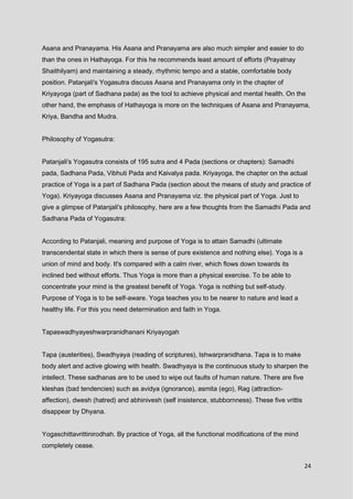24
Asana and Pranayama. His Asana and Pranayama are also much simpler and easier to do
than the ones in Hathayoga. For this he recommends least amount of efforts (Prayatnay
Shaithilyam) and maintaining a steady, rhythmic tempo and a stable, comfortable body
position. Patanjali's Yogasutra discuss Asana and Pranayama only in the chapter of
Kriyayoga (part of Sadhana pada) as the tool to achieve physical and mental health. On the
other hand, the emphasis of Hathayoga is more on the techniques of Asana and Pranayama,
Kriya, Bandha and Mudra.
Philosophy of Yogasutra:
Patanjali's Yogasutra consists of 195 sutra and 4 Pada (sections or chapters): Samadhi
pada, Sadhana Pada, Vibhuti Pada and Kaivalya pada. Kriyayoga, the chapter on the actual
practice of Yoga is a part of Sadhana Pada (section about the means of study and practice of
Yoga). Kriyayoga discusses Asana and Pranayama viz. the physical part of Yoga. Just to
give a glimpse of Patanjali's philosophy, here are a few thoughts from the Samadhi Pada and
Sadhana Pada of Yogasutra:
According to Patanjali, meaning and purpose of Yoga is to attain Samadhi (ultimate
transcendental state in which there is sense of pure existence and nothing else). Yoga is a
union of mind and body. It's compared with a calm river, which flows down towards its
inclined bed without efforts. Thus Yoga is more than a physical exercise. To be able to
concentrate your mind is the greatest benefit of Yoga. Yoga is nothing but self-study.
Purpose of Yoga is to be self-aware. Yoga teaches you to be nearer to nature and lead a
healthy life. For this you need determination and faith in Yoga.
Tapaswadhyayeshwarpranidhanani Kriyayogah
Tapa (austerities), Swadhyaya (reading of scriptures), Ishwarpranidhana. Tapa is to make
body alert and active glowing with health. Swadhyaya is the continuous study to sharpen the
intellect. These sadhanas are to be used to wipe out faults of human nature. There are five
kleshas (bad tendencies) such as avidya (ignorance), asmita (ego), Rag (attraction-
affection), dwesh (hatred) and abhinivesh (self insistence, stubbornness). These five vrittis
disappear by Dhyana.
Yogaschittavrittinirodhah. By practice of Yoga, all the functional modifications of the mind
completely cease.
 