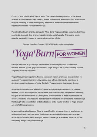 25
Control of your mind is what Yoga is about. You have to involve your mind in the Asana.
Asana is an instrument to Yoga. Body postures, maintenance and rounds of an asana are to
be done according to one's own capacity. Retention is more desirable than repetition.
Meditation cannot be separated from Yoga.
Prayatne Shaithilyam anantha samapatti. While doing Yogasana (Yogic postures), two things
need to be observed. One is to be relaxed mentally and physically. The second one is
Anantha samapatti. It means to merge with something infinite.
Discover Yoga Burn Program FOR WOMEN click on the picture below.
Patanjali says that all good things happen when you stop trying hard. You become
one with Ishwara, you let go your control and forget that you are in particular body posture.
Yoga should be the way of life.
Yoga chitasya malam apakarot, Padena vachanam malam, sharirasya cha vaidyaken yo
apakarot. The speech is improved by reading loud a Pada (stanza of a poem) and a
physician cures the diseases of body. Similarly, Yoga cures and cleanses an ill mind.
According to Samadhipada, all kinds of mental and physical problems such as disease,
laziness, doubts and suspicions, disobedience, misunderstandings, temptations, unhealthy
thoughts are the modifications of Chitta (mind). Consequences of these modifications are
unease, instability, shakiness and disturbances of inhalations and exhalations. Patanjali says
that through total concentration and steadfastness and a regular practice of Yoga, one can
get rid of all these problems.
Ishwarpranidhanadva However if that is very difficult for someone, there is another way to
achieve total health and peace and that is to surrender to God (Ishwarpranidhanadva).
According to Samadhi pada, when you have no knowledge whatsoever, surrender to God
completely and you will gain knowledge.
 
