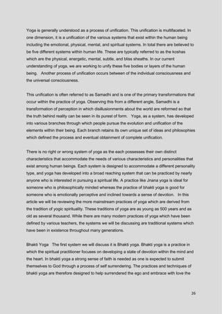 26
Yoga is generally understood as a process of unification. This unification is multifaceted. In
one dimension, it is a unification of the various systems that exist within the human being
including the emotional, physical, mental, and spiritual systems. In total there are believed to
be five different systems within human life. These are typically referred to as the koshas
which are the physical, energetic, mental, subtle, and bliss sheaths. In our current
understanding of yoga, we are working to unify these five bodies or layers of the human
being. Another process of unification occurs between of the individual consciousness and
the universal consciousness.
This unification is often referred to as Samadhi and is one of the primary transformations that
occur within the practice of yoga. Observing this from a different angle, Samadhi is a
transformation of perception in which disillusionments about the world are reformed so that
the truth behind reality can be seen in its purest of form. Yoga, as a system, has developed
into various branches through which people pursue the evolution and unification of the
elements within their being. Each branch retains its own unique set of ideas and philosophies
which defined the process and eventual obtainment of complete unification.
There is no right or wrong system of yoga as the each possesses their own distinct
characteristics that accommodate the needs of various characteristics and personalities that
exist among human beings. Each system is designed to accommodate a different personality
type, and yoga has developed into a broad reaching system that can be practiced by nearly
anyone who is interested in pursuing a spiritual life. A practice like Jnana yoga is ideal for
someone who is philosophically minded whereas the practice of bhakti yoga is good for
someone who is emotionally perceptive and inclined towards a sense of devotion. In this
article we will be reviewing the more mainstream practices of yoga which are derived from
the tradition of yogic spirituality. These traditions of yoga are as young as 500 years and as
old as several thousand. While there are many modern practices of yoga which have been
defined by various teachers, the systems we will be discussing are traditional systems which
have been in existence throughout many generations.
Bhakti Yoga The first system we will discuss it is Bhakti yoga. Bhakti yoga is a practice in
which the spiritual practitioner focuses on developing a state of devotion within the mind and
the heart. In bhakti yoga a strong sense of faith is needed as one is expected to submit
themselves to God through a process of self surrendering. The practices and techniques of
bhakti yoga are therefore designed to help surrendered the ego and embrace with love the
 