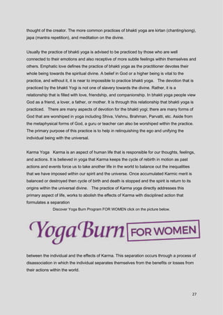 27
thought of the creator. The more common practices of bhakti yoga are kirtan (chanting/song),
japa (mantra repetition), and meditation on the divine.
Usually the practice of bhakti yoga is advised to be practiced by those who are well
connected to their emotions and also receptive of more subtle feelings within themselves and
others. Emphatic love defines the practice of bhakti yoga as the practitioner devotes their
whole being towards the spiritual divine. A belief in God or a higher being is vital to the
practice, and without it, it is near to impossible to practice bhakti yoga. The devotion that is
practiced by the bhakti Yogi is not one of slavery towards the divine. Rather, it is a
relationship that is filled with love, friendship, and companionship. In bhakti yoga people view
God as a friend, a lover, a father, or mother. It is through this relationship that bhakti yoga is
practiced. There are many aspects of devotion for the bhakti yogi; there are many forms of
God that are worshiped in yoga including Shiva, Vishnu, Brahman, Parvatti, etc. Aside from
the metaphysical forms of God, a guru or teacher can also be worshiped within the practice.
The primary purpose of this practice is to help in relinquishing the ego and unifying the
individual being with the universal.
Karma Yoga Karma is an aspect of human life that is responsible for our thoughts, feelings,
and actions. It is believed in yoga that Karma keeps the cycle of rebirth in motion as past
actions and events force us to take another life in the world to balance out the inequalities
that we have imposed within our spirit and the universe. Once accumulated Karmic merit is
balanced or destroyed then cycle of birth and death is stopped and the spirit is return to its
origins within the universal divine. The practice of Karma yoga directly addresses this
primary aspect of life, works to abolish the effects of Karma with disciplined action that
formulates a separation
Discover Yoga Burn Program FOR WOMEN click on the picture below.
between the individual and the effects of Karma. This separation occurs through a process of
disassociation in which the individual separates themselves from the benefits or losses from
their actions within the world.
 