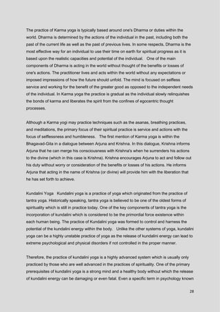 28
The practice of Karma yoga is typically based around one's Dharma or duties within the
world. Dharma is determined by the actions of the individual in the past, including both the
past of the current life as well as the past of previous lives. In some respects, Dharma is the
most effective way for an individual to use their time on earth for spiritual progress as it is
based upon the realistic capacities and potential of the individual. One of the main
components of Dharma is acting in the world without thought of the benefits or losses of
one's actions. The practitioner lives and acts within the world without any expectations or
imposed impressions of how the future should unfold. The mind is focused on selfless
service and working for the benefit of the greater good as opposed to the independent needs
of the individual. In Karma yoga the practice is gradual as the individual slowly relinquishes
the bonds of karma and liberates the spirit from the confines of egocentric thought
processes.
Although a Karma yogi may practice techniques such as the asanas, breathing practices,
and meditations, the primary focus of their spiritual practice is service and actions with the
focus of selflessness and humbleness. The first mention of Karma yoga is within the
Bhagavad-Gita in a dialogue between Arjuna and Krishna. In this dialogue, Krishna informs
Arjuna that he can merge his consciousness with Krishna's when he surrenders his actions
to the divine (which in this case is Krishna). Krishna encourages Arjuna to act and follow out
his duty without worry or consideration of the benefits or losses of his actions. He informs
Arjuna that acting in the name of Krishna (or divine) will provide him with the liberation that
he has set forth to achieve.
Kundalini Yoga Kundalini yoga is a practice of yoga which originated from the practice of
tantra yoga. Historically speaking, tantra yoga is believed to be one of the oldest forms of
spirituality which is still in practice today. One of the key components of tantra yoga is the
incorporation of kundalini which is considered to be the primordial force existence within
each human being. The practice of Kundalini yoga was formed to control and harness the
potential of the kundalini energy within the body. Unlike the other systems of yoga, kundalini
yoga can be a highly unstable practice of yoga as the release of kundalini energy can lead to
extreme psychological and physical disorders if not controlled in the proper manner.
Therefore, the practice of kundalini yoga is a highly advanced system which is usually only
practiced by those who are well advanced in the practices of spirituality. One of the primary
prerequisites of kundalini yoga is a strong mind and a healthy body without which the release
of kundalini energy can be damaging or even fatal. Even a specific term in psychology known
 