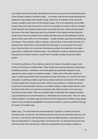 29
as kundalini syndrome has been developed for those who have gone into dementia because
of the improper release of kundalini energy. In kundalini yoga the techniques presented are
designed to help awaken the kundalini energy. Aside from its definition as the primordial
energy, kundalini is also known as the serpent energy. Prior to its awakening, the kundalini
energy rests at the base of the spine in the form of a spiraled coil similar to that of a serpent.
When released, the kundalini energy shoots up through the spine, making its way towards
the crown of the head. Depending upon the purification of the energy channels along the
spinal column known as chakras, the kundalini will either reach its final destination and the
head or will be stuck within one of the chakras. Usually kundalini yoga starts by purifying all
the chakras. This purification helps to maintain a balance flow of prana within the body. It is
believed that a balance flow of prana within the body leads to a sound state of mind and
body. Once the body, mind, and pranic channels are purified, the practitioner of kundalini
yoga works to release the kundalini energy. The purification process an essential quality of
the practice as it helps to ensure a smooth flow of kundalini energy through the chakra
system.
For both the purification of the chakras as well as the release of kundalini energy a wide
variety of techniques are implemented. These include yoga asanas (postures), pranayamas
(breathing practices), meditations, and mudra (gestures) specifically designed to help
regulate the pranic energy and awaken kundalini. Unlike some of the other systems of
yoga, kundalini yoga should never be practiced through self training. It is vital that one who is
interested in practicing kundalini yoga finds an adept practitioner and teacher of this system
of yoga to guide them through the process. Without such guidance, it is likely that severe
physical and mental disorders will arise as kundalini energy is a highly potent element within
the human body that is not meant to be tempered with unless the body, mind, and pranic
channels are fully purified. There are countless tales of individuals who released kundalini
yoga prematurely and found themselves in a disoriented and neurotic state. There are many
books published on kundalini yoga and those who have experienced kundalini energy always
advise to have a highly knowledgeable and observant teacher to guide a practitioner through
the system of kundalini yoga.
Hatha Yoga The word hatha has several meanings. Typically it is divided up into two
individual words, ha and tha. The meaning of these words can be interpreted as the sun and
the moon. It can also be said that these two words are Beeja Mantras or primordial sounds
that are responsible for composing matter. At the same time, ha represents the pranic body
while tha is that of the mental body. Whichever interpretation one chooses to believe or
 
