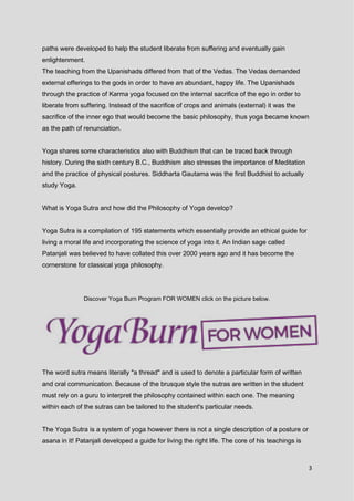 3
paths were developed to help the student liberate from suffering and eventually gain
enlightenment.
The teaching from the Upanishads differed from that of the Vedas. The Vedas demanded
external offerings to the gods in order to have an abundant, happy life. The Upanishads
through the practice of Karma yoga focused on the internal sacrifice of the ego in order to
liberate from suffering. Instead of the sacrifice of crops and animals (external) it was the
sacrifice of the inner ego that would become the basic philosophy, thus yoga became known
as the path of renunciation.
Yoga shares some characteristics also with Buddhism that can be traced back through
history. During the sixth century B.C., Buddhism also stresses the importance of Meditation
and the practice of physical postures. Siddharta Gautama was the first Buddhist to actually
study Yoga.
What is Yoga Sutra and how did the Philosophy of Yoga develop?
Yoga Sutra is a compilation of 195 statements which essentially provide an ethical guide for
living a moral life and incorporating the science of yoga into it. An Indian sage called
Patanjali was believed to have collated this over 2000 years ago and it has become the
cornerstone for classical yoga philosophy.
Discover Yoga Burn Program FOR WOMEN click on the picture below.
The word sutra means literally "a thread" and is used to denote a particular form of written
and oral communication. Because of the brusque style the sutras are written in the student
must rely on a guru to interpret the philosophy contained within each one. The meaning
within each of the sutras can be tailored to the student's particular needs.
The Yoga Sutra is a system of yoga however there is not a single description of a posture or
asana in it! Patanjali developed a guide for living the right life. The core of his teachings is
 