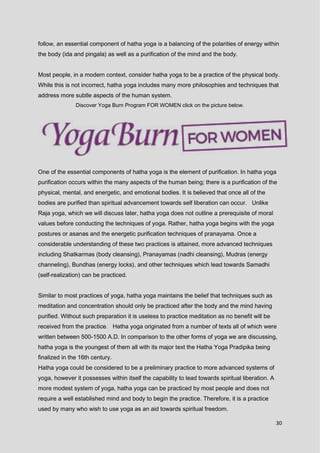 30
follow, an essential component of hatha yoga is a balancing of the polarities of energy within
the body (ida and pingala) as well as a purification of the mind and the body.
Most people, in a modern context, consider hatha yoga to be a practice of the physical body.
While this is not incorrect, hatha yoga includes many more philosophies and techniques that
address more subtle aspects of the human system.
Discover Yoga Burn Program FOR WOMEN click on the picture below.
One of the essential components of hatha yoga is the element of purification. In hatha yoga
purification occurs within the many aspects of the human being; there is a purification of the
physical, mental, and energetic, and emotional bodies. It is believed that once all of the
bodies are purified than spiritual advancement towards self liberation can occur. Unlike
Raja yoga, which we will discuss later, hatha yoga does not outline a prerequisite of moral
values before conducting the techniques of yoga. Rather, hatha yoga begins with the yoga
postures or asanas and the energetic purification techniques of pranayama. Once a
considerable understanding of these two practices is attained, more advanced techniques
including Shatkarmas (body cleansing), Pranayamas (nadhi cleansing), Mudras (energy
channeling), Bundhas (energy locks), and other techniques which lead towards Samadhi
(self-realization) can be practiced.
Similar to most practices of yoga, hatha yoga maintains the belief that techniques such as
meditation and concentration should only be practiced after the body and the mind having
purified. Without such preparation it is useless to practice meditation as no benefit will be
received from the practice. Hatha yoga originated from a number of texts all of which were
written between 500-1500 A.D. In comparison to the other forms of yoga we are discussing,
hatha yoga is the youngest of them all with its major text the Hatha Yoga Pradipika being
finalized in the 16th century.
Hatha yoga could be considered to be a preliminary practice to more advanced systems of
yoga, however it possesses within itself the capability to lead towards spiritual liberation. A
more modest system of yoga, hatha yoga can be practiced by most people and does not
require a well established mind and body to begin the practice. Therefore, it is a practice
used by many who wish to use yoga as an aid towards spiritual freedom.
 