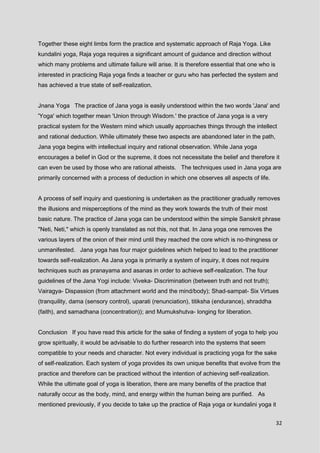 32
Together these eight limbs form the practice and systematic approach of Raja Yoga. Like
kundalini yoga, Raja yoga requires a significant amount of guidance and direction without
which many problems and ultimate failure will arise. It is therefore essential that one who is
interested in practicing Raja yoga finds a teacher or guru who has perfected the system and
has achieved a true state of self-realization.
Jnana Yoga The practice of Jana yoga is easily understood within the two words 'Jana' and
'Yoga' which together mean 'Union through Wisdom.' the practice of Jana yoga is a very
practical system for the Western mind which usually approaches things through the intellect
and rational deduction. While ultimately these two aspects are abandoned later in the path,
Jana yoga begins with intellectual inquiry and rational observation. While Jana yoga
encourages a belief in God or the supreme, it does not necessitate the belief and therefore it
can even be used by those who are rational atheists. The techniques used in Jana yoga are
primarily concerned with a process of deduction in which one observes all aspects of life.
A process of self inquiry and questioning is undertaken as the practitioner gradually removes
the illusions and misperceptions of the mind as they work towards the truth of their most
basic nature. The practice of Jana yoga can be understood within the simple Sanskrit phrase
"Neti, Neti," which is openly translated as not this, not that. In Jana yoga one removes the
various layers of the onion of their mind until they reached the core which is no-thingness or
unmanifested. Jana yoga has four major guidelines which helped to lead to the practitioner
towards self-realization. As Jana yoga is primarily a system of inquiry, it does not require
techniques such as pranayama and asanas in order to achieve self-realization. The four
guidelines of the Jana Yogi include: Viveka- Discrimination (between truth and not truth);
Vairagya- Dispassion (from attachment world and the mind/body); Shad-sampat- Six Virtues
(tranquility, dama (sensory control), uparati (renunciation), titiksha (endurance), shraddha
(faith), and samadhana (concentration)); and Mumukshutva- longing for liberation.
Conclusion If you have read this article for the sake of finding a system of yoga to help you
grow spiritually, it would be advisable to do further research into the systems that seem
compatible to your needs and character. Not every individual is practicing yoga for the sake
of self-realization. Each system of yoga provides its own unique benefits that evolve from the
practice and therefore can be practiced without the intention of achieving self-realization.
While the ultimate goal of yoga is liberation, there are many benefits of the practice that
naturally occur as the body, mind, and energy within the human being are purified. As
mentioned previously, if you decide to take up the practice of Raja yoga or kundalini yoga it
 