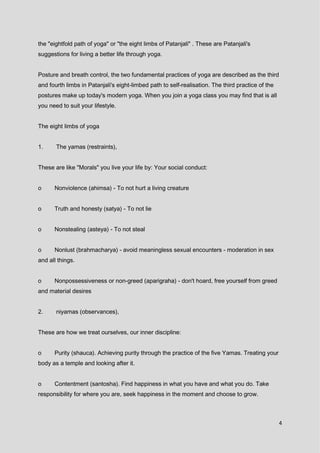 4
the "eightfold path of yoga" or "the eight limbs of Patanjali" . These are Patanjali's
suggestions for living a better life through yoga.
Posture and breath control, the two fundamental practices of yoga are described as the third
and fourth limbs in Patanjali's eight-limbed path to self-realisation. The third practice of the
postures make up today's modern yoga. When you join a yoga class you may find that is all
you need to suit your lifestyle.
The eight limbs of yoga
1. The yamas (restraints),
These are like "Morals" you live your life by: Your social conduct:
o Nonviolence (ahimsa) - To not hurt a living creature
o Truth and honesty (satya) - To not lie
o Nonstealing (asteya) - To not steal
o Nonlust (brahmacharya) - avoid meaningless sexual encounters - moderation in sex
and all things.
o Nonpossessiveness or non-greed (aparigraha) - don't hoard, free yourself from greed
and material desires
2. niyamas (observances),
These are how we treat ourselves, our inner discipline:
o Purity (shauca). Achieving purity through the practice of the five Yamas. Treating your
body as a temple and looking after it.
o Contentment (santosha). Find happiness in what you have and what you do. Take
responsibility for where you are, seek happiness in the moment and choose to grow.
 