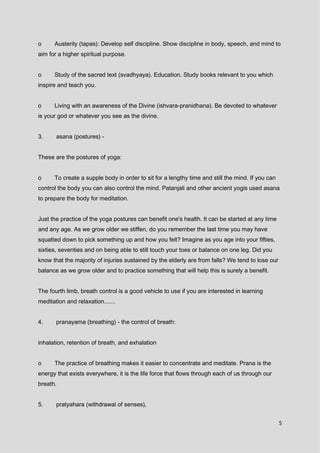 5
o Austerity (tapas): Develop self discipline. Show discipline in body, speech, and mind to
aim for a higher spiritual purpose.
o Study of the sacred text (svadhyaya). Education. Study books relevant to you which
inspire and teach you.
o Living with an awareness of the Divine (ishvara-pranidhana). Be devoted to whatever
is your god or whatever you see as the divine.
3. asana (postures) -
These are the postures of yoga:
o To create a supple body in order to sit for a lengthy time and still the mind. If you can
control the body you can also control the mind. Patanjali and other ancient yogis used asana
to prepare the body for meditation.
Just the practice of the yoga postures can benefit one's health. It can be started at any time
and any age. As we grow older we stiffen, do you remember the last time you may have
squatted down to pick something up and how you felt? Imagine as you age into your fifties,
sixties, seventies and on being able to still touch your toes or balance on one leg. Did you
know that the majority of injuries sustained by the elderly are from falls? We tend to lose our
balance as we grow older and to practice something that will help this is surely a benefit.
The fourth limb, breath control is a good vehicle to use if you are interested in learning
meditation and relaxation.......
4. pranayama (breathing) - the control of breath:
inhalation, retention of breath, and exhalation
o The practice of breathing makes it easier to concentrate and meditate. Prana is the
energy that exists everywhere, it is the life force that flows through each of us through our
breath.
5. pratyahara (withdrawal of senses),
 