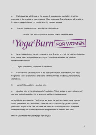 6
o Pratyahara is a withdrawal of the senses. It occurs during meditation, breathing
exercises, or the practice of yoga postures. When you master Pratyahara you will be able to
focus and concentrate and not be distracted by outward sensory.
6. dharana (concentration), - teaching the mind to focus.
Discover Yoga Burn Program FOR WOMEN click on the picture below.
o When concentrating there is no sense of time. The aim is to still the mind e.g. fixing the
mind on one object and pushing any thoughts. True dharana is when the mind can
concentrate effortlessly.
7. Dhyani (meditation), - the state of meditation
o Concentration (dharana) leads to the state of meditation. In meditation, one has a
heightened sense of awareness and is one with the universe. It is being unaware of any
distractions.
8. samadhi (absorption), - absolute bliss
o Absolute bliss is the ultimate goal of meditation. This is a state of union with yourself
and your god or the devine, this is when you and the universe are one.
All eight limbs work together: The first five are about the body and brain- yama, niyama
asana, pranayama, and pratyahara - these are the foundations of yoga and provide a
platform for a spiritual life. The last three are about reconditioning the mind. They were
developed to help the practitioner to attain enlightenment or oneness with Spirit.
How do you choose the type of yoga right for you?
 