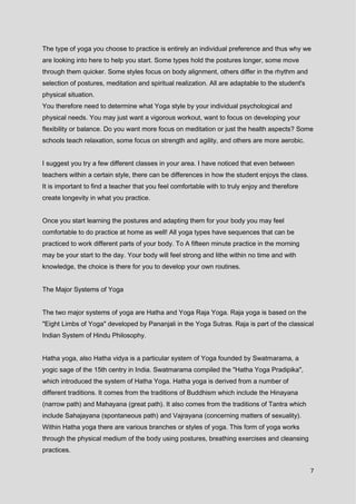 7
The type of yoga you choose to practice is entirely an individual preference and thus why we
are looking into here to help you start. Some types hold the postures longer, some move
through them quicker. Some styles focus on body alignment, others differ in the rhythm and
selection of postures, meditation and spiritual realization. All are adaptable to the student's
physical situation.
You therefore need to determine what Yoga style by your individual psychological and
physical needs. You may just want a vigorous workout, want to focus on developing your
flexibility or balance. Do you want more focus on meditation or just the health aspects? Some
schools teach relaxation, some focus on strength and agility, and others are more aerobic.
I suggest you try a few different classes in your area. I have noticed that even between
teachers within a certain style, there can be differences in how the student enjoys the class.
It is important to find a teacher that you feel comfortable with to truly enjoy and therefore
create longevity in what you practice.
Once you start learning the postures and adapting them for your body you may feel
comfortable to do practice at home as well! All yoga types have sequences that can be
practiced to work different parts of your body. To A fifteen minute practice in the morning
may be your start to the day. Your body will feel strong and lithe within no time and with
knowledge, the choice is there for you to develop your own routines.
The Major Systems of Yoga
The two major systems of yoga are Hatha and Yoga Raja Yoga. Raja yoga is based on the
"Eight Limbs of Yoga" developed by Pananjali in the Yoga Sutras. Raja is part of the classical
Indian System of Hindu Philosophy.
Hatha yoga, also Hatha vidya is a particular system of Yoga founded by Swatmarama, a
yogic sage of the 15th centry in India. Swatmarama compiled the "Hatha Yoga Pradipika",
which introduced the system of Hatha Yoga. Hatha yoga is derived from a number of
different traditions. It comes from the traditions of Buddhism which include the Hinayana
(narrow path) and Mahayana (great path). It also comes from the traditions of Tantra which
include Sahajayana (spontaneous path) and Vajrayana (concerning matters of sexuality).
Within Hatha yoga there are various branches or styles of yoga. This form of yoga works
through the physical medium of the body using postures, breathing exercises and cleansing
practices.
 