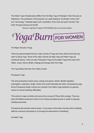 8
The Hatha Yoga of Swatmarama differs from the Raja Yoga of Patanjali in that it focuses on
Shatkarma, "the purification of the physical" as a path leading to "purification of the mind"
and "vital energy". Patanjali begins with "purification of the mind and spirit" and then "the
body" through postures and breath.
Discover Yoga Burn Program FOR WOMEN click on the picture below.
The Major Schools of Yoga
There are approximately forty-four major schools of Yoga and many others which also lay
claim to being Yogic. Some of the major schools are Raja Yoga and Hatha Yoga (as
mentioned above). There are also Pranayama Yoga and Kundalini Yoga which stem from
Hatha. Jnana, Karma, Bhakti, Astanga and Iyengar stem from Raja.
The Yoga Styles that stem from Hatha include:
Pranayama Yoga
The word pranayama means prana, energy and ayama, stretch. Breath regulation,
prolongation, expansion, length, stretch and control describes the action of pranayama yoga.
Some Pranayama breath controls are included in the Hatha Yoga practices of a general
nature (to correct breathing difficulties).
This school of yoga is entirely built around the concept of Prana (life's energy). There are
about 99 different postures of which a lot of these are based around or similar to physical
breathing exercises.
Pranayama also denotes cosmic power, or the power of the entire universe which manifests
itself as conscious living being in us through the phenomenon of breathing.
Kundalini Yoga
 