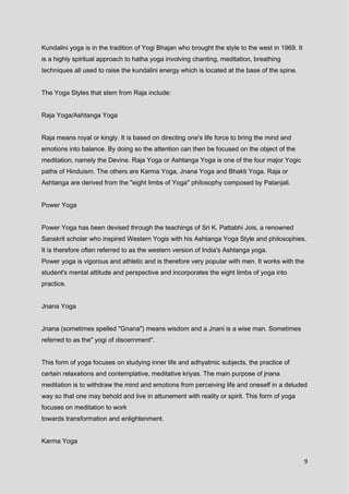 9
Kundalini yoga is in the tradition of Yogi Bhajan who brought the style to the west in 1969. It
is a highly spiritual approach to hatha yoga involving chanting, meditation, breathing
techniques all used to raise the kundalini energy which is located at the base of the spine.
The Yoga Styles that stem from Raja include:
Raja Yoga/Ashtanga Yoga
Raja means royal or kingly. It is based on directing one's life force to bring the mind and
emotions into balance. By doing so the attention can then be focused on the object of the
meditation, namely the Devine. Raja Yoga or Ashtanga Yoga is one of the four major Yogic
paths of Hinduism. The others are Karma Yoga, Jnana Yoga and Bhakti Yoga. Raja or
Ashtanga are derived from the "eight limbs of Yoga" philosophy composed by Patanjali.
Power Yoga
Power Yoga has been devised through the teachings of Sri K. Pattabhi Jois, a renowned
Sanskrit scholar who inspired Western Yogis with his Ashtanga Yoga Style and philosophies.
It is therefore often referred to as the western version of India's Ashtanga yoga.
Power yoga is vigorous and athletic and is therefore very popular with men. It works with the
student's mental attitude and perspective and incorporates the eight limbs of yoga into
practice.
Jnana Yoga
Jnana (sometimes spelled "Gnana") means wisdom and a Jnani is a wise man. Sometimes
referred to as the" yogi of discernment".
This form of yoga focuses on studying inner life and adhyatmic subjects, the practice of
certain relaxations and contemplative, meditative kriyas. The main purpose of jnana
meditation is to withdraw the mind and emotions from perceiving life and oneself in a deluded
way so that one may behold and live in attunement with reality or spirit. This form of yoga
focuses on meditation to work
towards transformation and enlightenment.
Karma Yoga
 