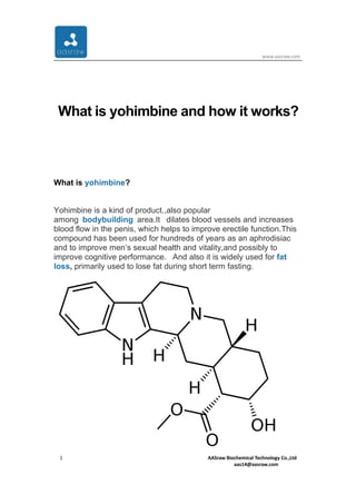 www.aasraw.com
1 AASraw Biochemical Technology Co.,Ltd
aas14@aasraw.com
What is yohimbine and how it works?
What is yohimbine?
Yohimbine is a kind of product.,also popular
among bodybuilding area.It dilates blood vessels and increases
blood flow in the penis, which helps to improve erectile function.This
compound has been used for hundreds of years as an aphrodisiac
and to improve men’s sexual health and vitality,and possibly to
improve cognitive performance. And also it is widely used for fat
loss, primarily used to lose fat during short term fasting.
 
