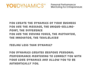 YOU create the dynamics of your business
YOU are the message, the unique-selling-
point, the difference
YOU are the driving force, the motivator,
the innovator, the trailblazer

Feeling less than dynamic?

YOU Dynamics creates bespoke personal
performance mentoring to connect you with
your core dynamics and allow you to be
authentically YOU.
 