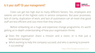 Is it your staff? Or your management?
Costs can get too high due to many different factors. Yes, employees and
salaries are one of the highest costs in service companies. But poor processes,
lack of clarity, duplication of work, and lack of automation can all mean that good
staff are less efficient and cost more than they should.
Before embarking on a huge and expensive change programme, it’s worth
getting an in-depth understanding of how your organisation thinks:
https://thechangeconsultancy.co
❏ Does the organisation share a mission and a vision, or is that just a
boardroom fantasy?
❏ Who’s working to help the company succeed, and who is working to prevent
it succeeding?
 