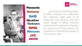 But it had an interesting knock-
on effect. Everyone now understood
that customers might want to do
things with their products, that they
hadn’t thought of before. Everyone
understood the importance of quality,
the importance of timely delivery, the
importance of tailoring the product to
the customer need.
https://thechangeconsultancy.co
 