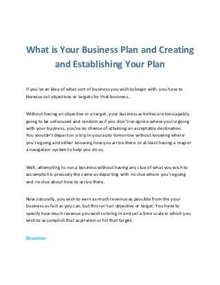 What is Your Business Plan and Creating
and Establishing Your Plan
If you'vean idea of what sortof business you wish to begin with, you haveto
likewise set objectives or targets for that business.
Without having an objective or a target, your business activities are inescapably
going to be unfocused and randomas if you don’trecognize whereyou’regoing
with your business, you'veno chance of attaining an acceptable destination.
You wouldn’tdepart on a trip in your auto tomorrow withoutknowing where
you’regoing and either knowing how you arrivethere or at least having a map or
a navigation systemto help you do so.
Well, attempting to run a business withouthaving any clue of what you wish to
accomplish is precisely the same as departing with no clue where you’regoing
and no clue about how to arrivethere.
Now naturally, you wish to earn as much revenue as possible fromthe your
business as fast as you can, but this isn't an objective or target. You haveto
specify how much revenue you wish to bring in and set a time scale in which you
wish to accomplish that aspiration or hit that target.
Direction
 