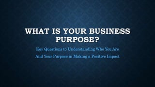 WHAT IS YOUR BUSINESS
PURPOSE?
Key Questions to Understanding Who You Are
And Your Purpose in Making a Positive Impact
 