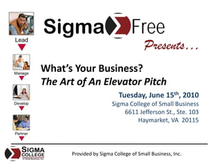 Sigma                           Free
                                      Presents…
What’s Your Business? 
The Art of An Elevator Pitch
                          Tuesday, June 15th, 2010
                       Sigma College of Small Business
                           6611 Jefferson St., Ste. 103
                                Haymarket, VA  20115



      Provided by Sigma College of Small Business, Inc.
 