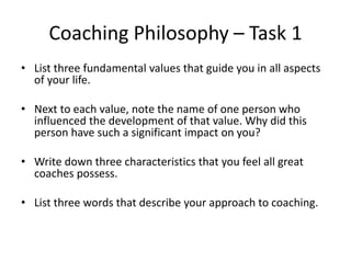 Coaching Philosophy – Task 1
• List three fundamental values that guide you in all aspects
  of your life.

• Next to each value, note the name of one person who
  influenced the development of that value. Why did this
  person have such a significant impact on you?

• Write down three characteristics that you feel all great
  coaches possess.

• List three words that describe your approach to coaching.
 