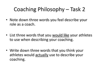 Coaching Philosophy – Task 2
• Note down three words you feel describe your
  role as a coach.

• List three words that you would like your athletes
  to use when describing your coaching.

• Write down three words that you think your
  athletes would actually use to describe your
  coaching.
 