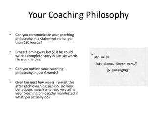 Your Coaching Philosophy
•   Can you communicate your coaching
    philosophy in a statement no longer
    than 150 words?

•   Ernest Hemingway bet $10 he could
    write a complete story in just six words.
    He won the bet.

•   Can you outline your coaching
    philosophy in just 6 words?

•   Over the next few weeks, re-visit this
    after each coaching session. Do your
    behaviours match what you wrote? Is
    your coaching philosophy manifested in
    what you actually do?
 