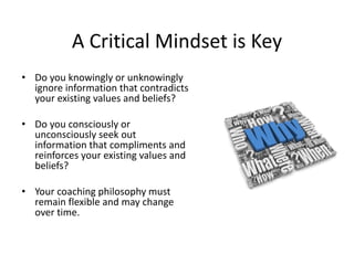 A Critical Mindset is Key
• Do you knowingly or unknowingly
  ignore information that contradicts
  your existing values and beliefs?

• Do you consciously or
  unconsciously seek out
  information that compliments and
  reinforces your existing values and
  beliefs?

• Your coaching philosophy must
  remain flexible and may change
  over time.
 