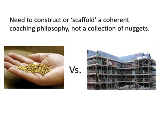 Need to construct or ‘scaffold’ a coherent
coaching philosophy, not a collection of nuggets.




                    Vs.
 