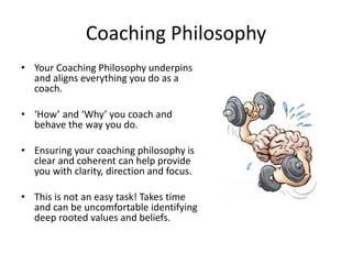Coaching Philosophy
• Your Coaching Philosophy underpins
  and aligns everything you do as a
  coach.

• ‘How’ and ‘Why’ you coach and
  behave the way you do.

• Ensuring your coaching philosophy is
  clear and coherent can help provide
  you with clarity, direction and focus.

• This is not an easy task! Takes time
  and can be uncomfortable identifying
  deep rooted values and beliefs.
 