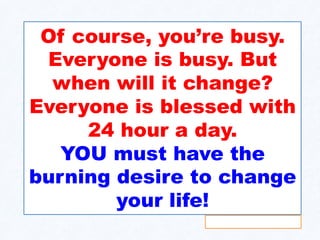 Of course, you’re busy.
Everyone is busy. But
when will it change?
Everyone is blessed with
24 hour a day.
YOU must have the
burning desire to change
your life!
 