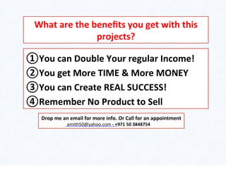 ① You	
  can	
  Double	
  Your	
  regular	
  Income!	
  
② You	
  get	
  More	
  TIME	
  &	
  More	
  MONEY	
  
③ You	
  can	
  Create	
  REAL	
  SUCCESS!	
  
④ Remember	
  No	
  Product	
  to	
  Sell	
  
What	
  are	
  the	
  beneﬁts	
  you	
  get	
  with	
  this	
  
projects?	
  
Drop	
  me	
  an	
  email	
  for	
  more	
  info.	
  Or	
  Call	
  for	
  an	
  appointment	
  
	
  amith50@yahoo.com	
  -­‐	
  +971	
  50	
  3848754	
  
 
