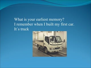 What is your earliest memory? I remember when I built my first car. It´s truck 