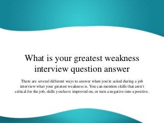 What is your greatest weakness
interview question answer
There are several different ways to answer when you're asked during a job
interview what your greatest weakness is. You can mention skills that aren't
critical for the job, skills you have improved on, or turn a negative into a positive.
 