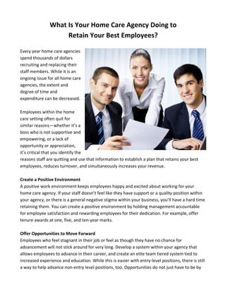 What 
Is 
Your 
Home 
Care 
Agency 
Doing 
to 
Retain 
Your 
Best 
Employees? 
Every 
year 
home 
care 
agencies 
spend 
thousands 
of 
dollars 
recruiting 
and 
replacing 
their 
staff 
members. 
While 
it 
is 
an 
ongoing 
issue 
for 
all 
home 
care 
agencies, 
the 
extent 
and 
degree 
of 
time 
and 
expenditure 
can 
be 
decreased. 
Employees 
within 
the 
home 
care 
setting 
often 
quit 
for 
similar 
reasons—whether 
it’s 
a 
boss 
who 
is 
not 
supportive 
and 
empowering, 
or 
a 
lack 
of 
opportunity 
or 
appreciation, 
it’s 
critical 
that 
you 
identify 
the 
reasons 
staff 
are 
quitting 
and 
use 
that 
information 
to 
establish 
a 
plan 
that 
retains 
your 
best 
employees, 
reduces 
turnover, 
and 
simultaneously 
increases 
your 
revenue. 
Create 
a 
Positive 
Environment 
A 
positive 
work 
environment 
keeps 
employees 
happy 
and 
excited 
about 
working 
for 
your 
home 
care 
agency. 
If 
your 
staff 
doesn’t 
feel 
like 
they 
have 
support 
or 
a 
quality 
position 
within 
your 
agency, 
or 
there 
is 
a 
general 
negative 
stigma 
within 
your 
business, 
you’ll 
have 
a 
hard 
time 
retaining 
them. 
You 
can 
create 
a 
positive 
environment 
by 
holding 
management 
accountable 
for 
employee 
satisfaction 
and 
rewarding 
employees 
for 
their 
dedication. 
For 
example, 
offer 
tenure 
awards 
at 
one, 
five, 
and 
ten-­‐year 
marks. 
Offer 
Opportunities 
to 
Move 
Forward 
Employees 
who 
feel 
stagnant 
in 
their 
job 
or 
feel 
as 
though 
they 
have 
no 
chance 
for 
advancement 
will 
not 
stick 
around 
for 
very 
long. 
Develop 
a 
system 
within 
your 
agency 
that 
allows 
employees 
to 
advance 
in 
their 
career, 
and 
create 
an 
elite 
team 
tiered 
system 
tied 
to 
increased 
experience 
and 
education. 
While 
this 
is 
easier 
with 
entry-­‐level 
positions, 
there 
is 
still 
a 
way 
to 
help 
advance 
non-­‐entry 
level 
positions, 
too. 
Opportunities 
do 
not 
just 
have 
to 
be 
by 
 