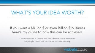 WHAT’S YOUR IDEA WORTH?
If you want a Million $ or even Billion $ business
here’s my guide to how this can be achieved.
I know were are in the UK and should use £‘s as our measure
but people like to use $’s as it sounds more money.
 