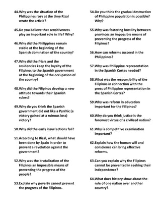 44.Why was the situation of the            54.Do you think the gradual destruction
   Philippines rosy at the time Rizal         of Philippine population is possible?
   wrote the article?                         Why?

45.Do you believe that sensitiveness       55.Why was fostering hostility between
   play an important role in life? Why?       provinces an impossible means of
                                              preventing the progress of the
46.Why did the Philippines remain             Filipinos?
   stable at the beginning of the
   Spanish domination of the country?      56.How can reforms succeed in the
                                              Philippines?
47.Why did the friars and the
   residencies keep the loyalty of the     57.Why was Philippine representation
   Filipinos to the Spanish government        in the Spanish Cortes needed?
   at the beginning of the occupation of
   the country?                            58.What was the responsibility of the
                                              Filipinos in connection with the
48.Why did the Filipinos develop a new        press of Philippine representation in
   attitude towards their Spanish             the Spanish Cortes?
   rulers?
                                           59.Why was reform in education
49.Why do you think the Spanish               important for the Filipinos?
   government did not like a Pyrrhic (a
   victory gained at a ruinous loss)       60.Why do you think justice is the
   victory?                                   foremost virtue of a civilized nation?

50.Why did the early insurrections fail?   61.Why is competitive examination
                                              important?
51.According to Rizal, what should have
   been done by Spain in order to          62.Explain how the human will and
   prevent a revolution against the           conscience can bring effective
   government?                                reforms.

52.Why was the brutalization of the        63.Can you explain why the Filipinos
   Filipinos an impossible means of           cannot be prevented in seeking their
   preventing the progress of the             independence?
   people?
                                           64.What does history show about the
53.Explain why poverty cannot prevent         rule of one nation over another
   the progress of the Filipinos.             country?
 