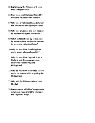 65.Explain why the Filipinos will seek
   their independence.

66.How were the Filipinos affected by
   denial of education and liberties?

67.Why was a violent collision between
   the Philippines and Spain possible?

68.Why was prudence and tact needed
   by Spain in ruling the Philippines?

69.What factors should by considered
   by Spain and the Philippines in order
   to prevent a violent collision?

70.Why do you think the Philippines
   might adopt a federal republic?

71.Why do you think England, France,
   Holland and Germany were not
   interested in acquiring the
   Philippines?

72.Why do you think the United Stated
   might be interested in acquiring the
   Philippines?

73.Why will the Filipinos defend their
   liberty?

74.Do you agree with Rizal’s arguments
   why Spain must grant the wishes of
   the Filipinos? Why?
 