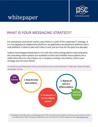 whitepaper


whitepaper

WHAT IS YOUR MESSAGING STRATEGY?

For enterprises around the world, Lotus Notes is a part of the corporate IT strategy. It
is a messaging and collaboration platform, an application development platform and a
web platform. It does its job and it does it well, just as it has for the past two decades.

Today's technological landscape is rich with new and exciting options and companies
are evaluating which options are available to them and whether these options are a
viable alternative to Lotus Notes. As a company running Lotus Notes, what is your
strategy around Lotus Notes?

IF YOU’RE EVLAUATING WHAT PLACE LOTUS NOTES HAS IN YOUR STRATEGY, THERE ARE THREE OPTIONS
AVAILABLE TO YOU:



     COST
   EFFECTIVE              1. Keep the Lotus                                             2. Migrate off
                           Notes platform                                                 Lotus to a
                                                                                      different platform

                                                                                                             COMPLETE
                                                      3. Combination of                                      MIGRATION
                                                       the two: Migrate
                                                           partially




   Technology for technology’s sake is a wasted opportunity. At PSC we realize that every project can make your business better, but only if
      we understand your needs. Listening and collaboration are as much a part of our toolkit as laptops and code. www.psclistens.com

     © 2012, PSC Group LLC                                                                                      info@psclistens.com
 