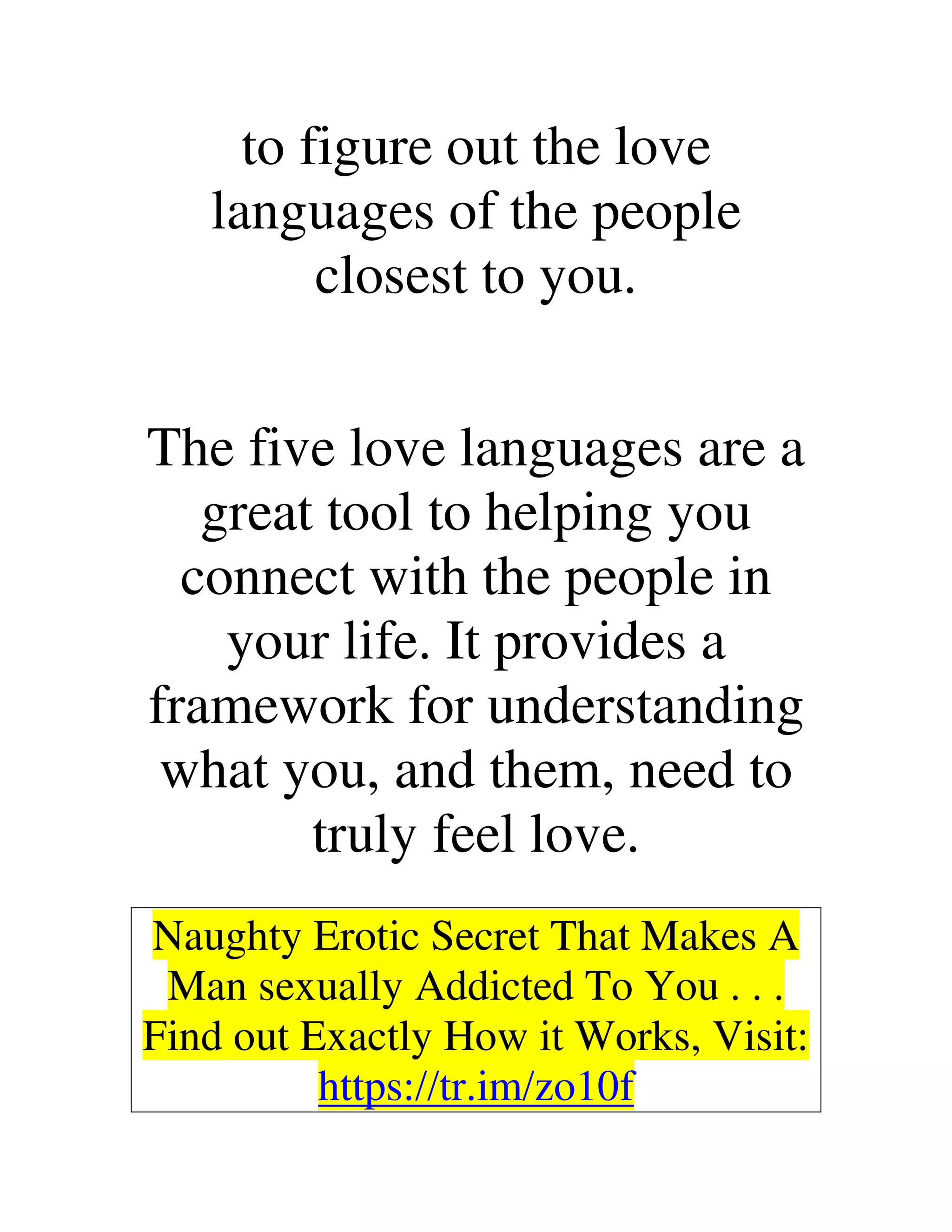 to figure out the love
languages of the people
closest to you.
The five love languages are a
great tool to helping you
connect with the people in
your life. It provides a
framework for understanding
what you, and them, need to
truly feel love.
Naughty Erotic Secret That Makes A
Man sexually Addicted To You . . .
Find out Exactly How it Works, Visit:
https://tr.im/zo10f
 