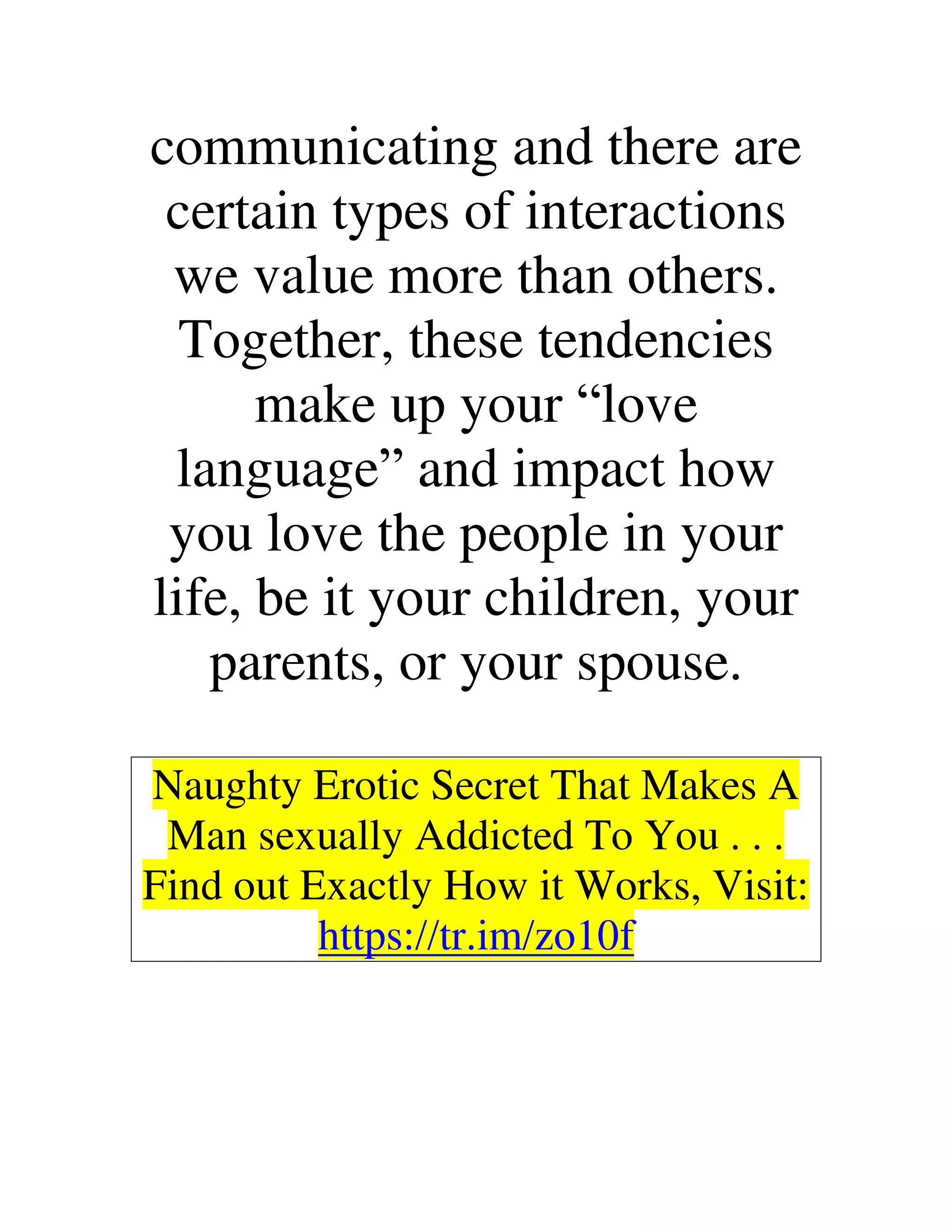 communicating and there are
certain types of interactions
we value more than others.
Together, these tendencies
make up your “love
language” and impact how
you love the people in your
life, be it your children, your
parents, or your spouse.
Naughty Erotic Secret That Makes A
Man sexually Addicted To You . . .
Find out Exactly How it Works, Visit:
https://tr.im/zo10f
 