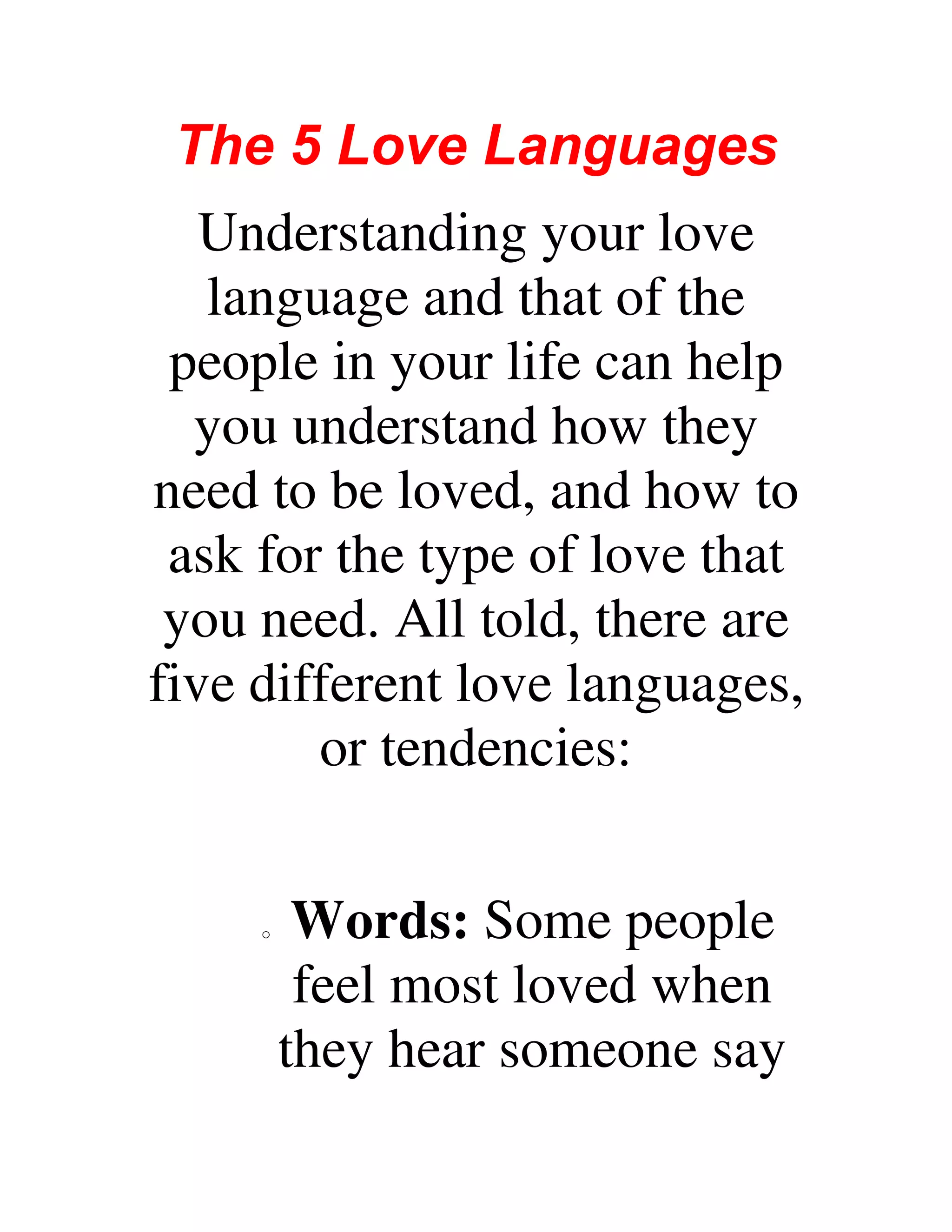 The 5 Love Languages
Understanding your love
language and that of the
people in your life can help
you understand how they
need to be loved, and how to
ask for the type of love that
you need. All told, there are
five different love languages,
or tendencies:
o Words: Some people
feel most loved when
they hear someone say
 
