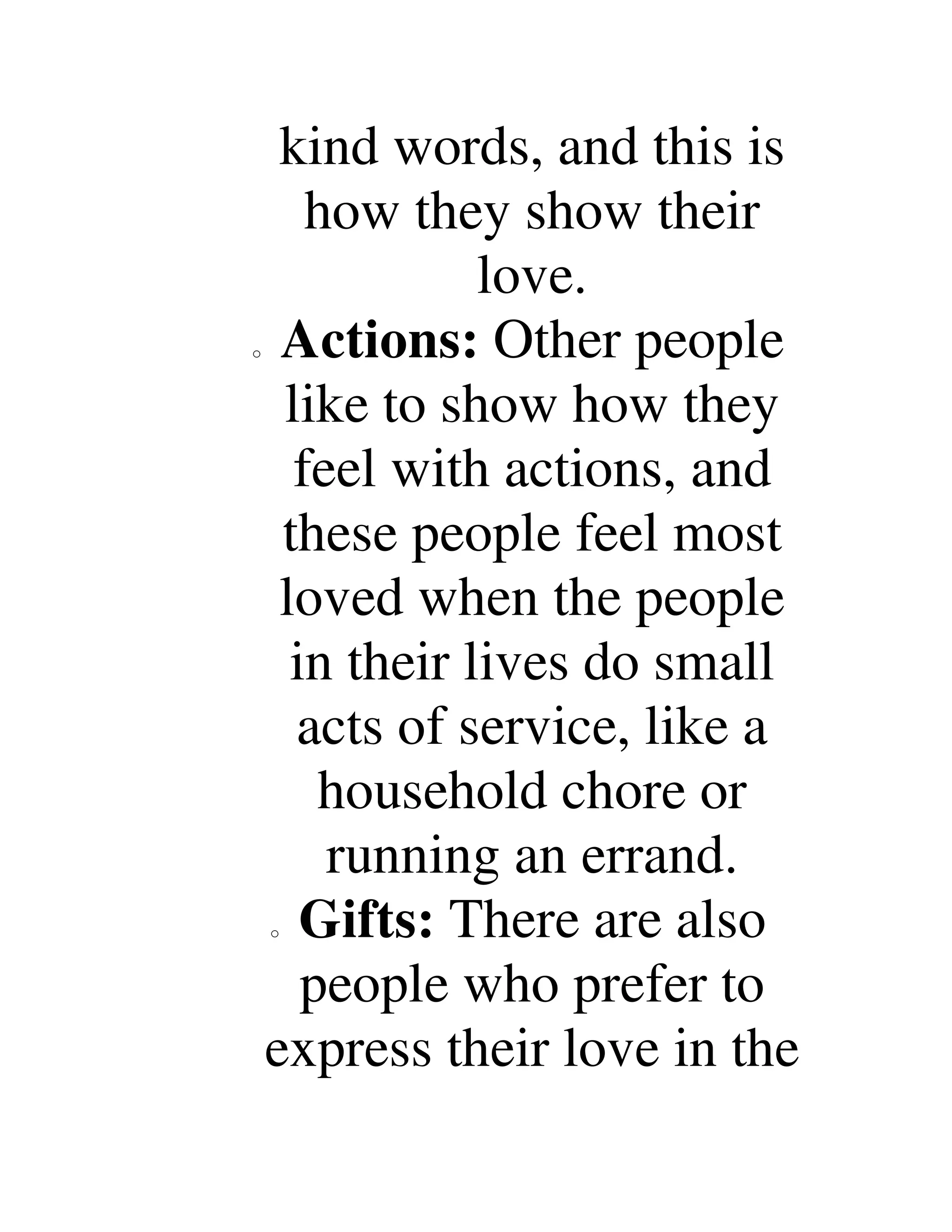 kind words, and this is
how they show their
love.
o Actions: Other people
like to show how they
feel with actions, and
these people feel most
loved when the people
in their lives do small
acts of service, like a
household chore or
running an errand.
o Gifts: There are also
people who prefer to
express their love in the
 