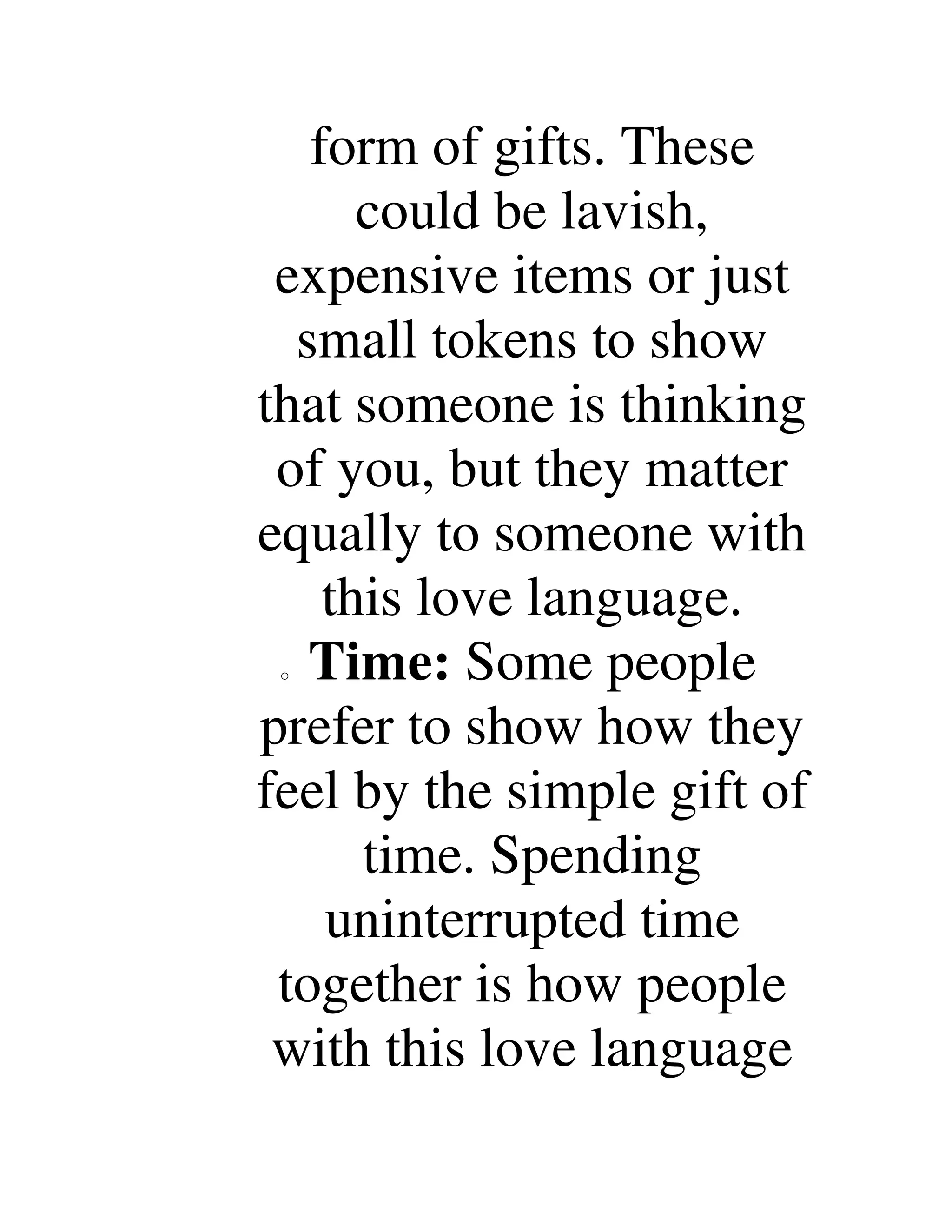form of gifts. These
could be lavish,
expensive items or just
small tokens to show
that someone is thinking
of you, but they matter
equally to someone with
this love language.
o Time: Some people
prefer to show how they
feel by the simple gift of
time. Spending
uninterrupted time
together is how people
with this love language
 