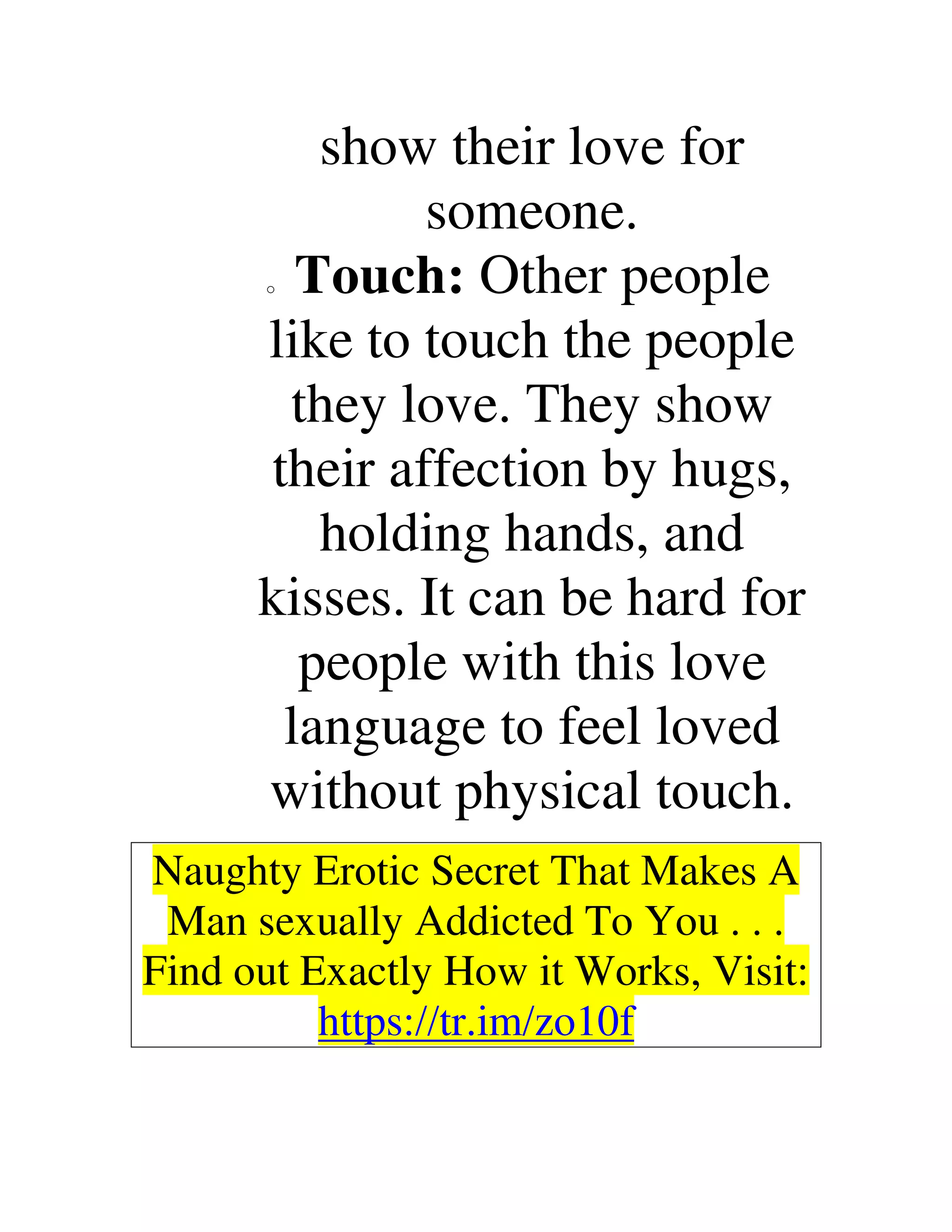 show their love for
someone.
o Touch: Other people
like to touch the people
they love. They show
their affection by hugs,
holding hands, and
kisses. It can be hard for
people with this love
language to feel loved
without physical touch.
Naughty Erotic Secret That Makes A
Man sexually Addicted To You . . .
Find out Exactly How it Works, Visit:
https://tr.im/zo10f
 