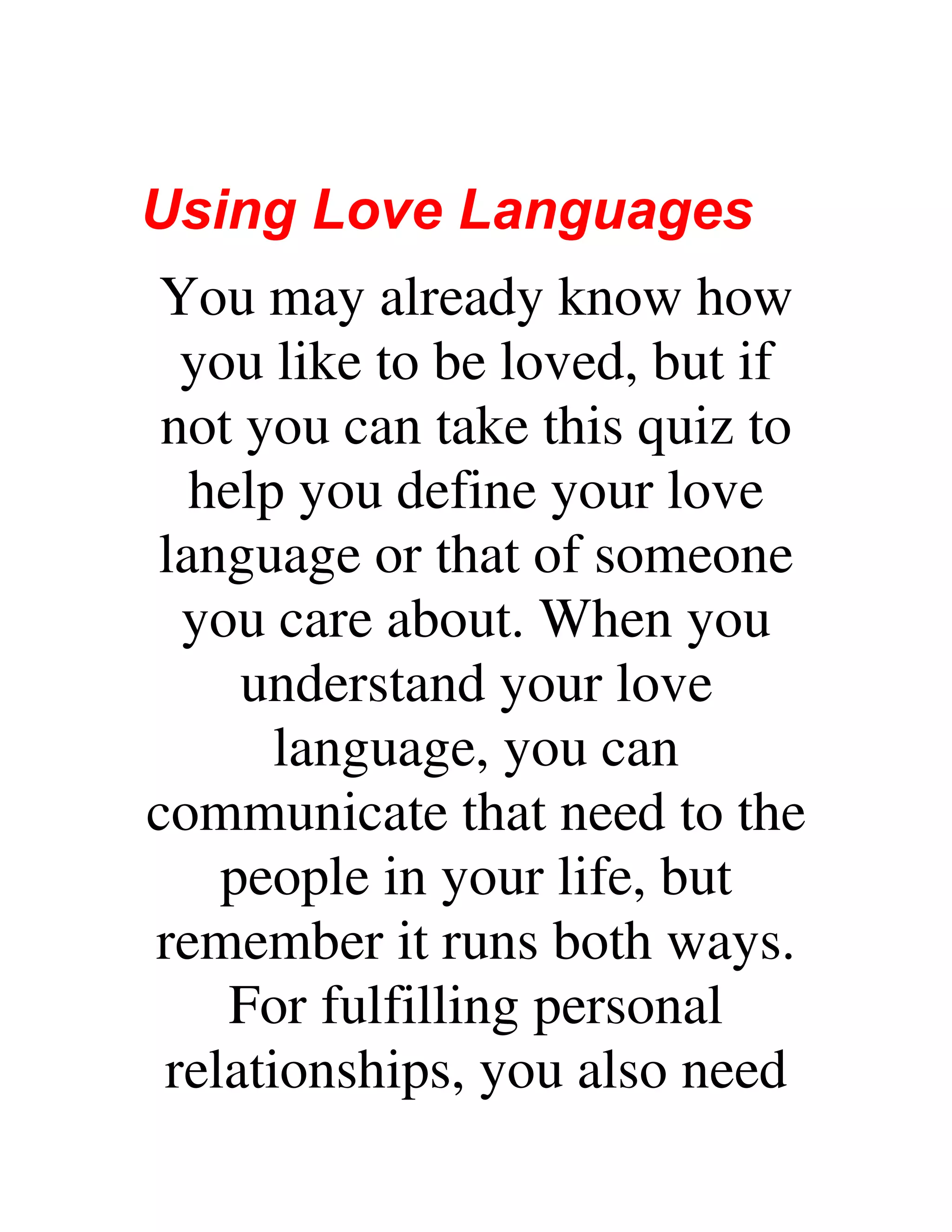 Using Love Languages
You may already know how
you like to be loved, but if
not you can take this quiz to
help you define your love
language or that of someone
you care about. When you
understand your love
language, you can
communicate that need to the
people in your life, but
remember it runs both ways.
For fulfilling personal
relationships, you also need
 