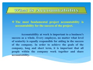  The most fundamental project accountability is
accountability for the success of the project.
Accountability at work is important to a business’s
success as a whole. Every employee, no matter what level
of seniority is equally responsible for aiding in the success
of the company. In order to achieve the goals of the
company, long and short term, it is important that all
people within the company work together and share
accountability.
 