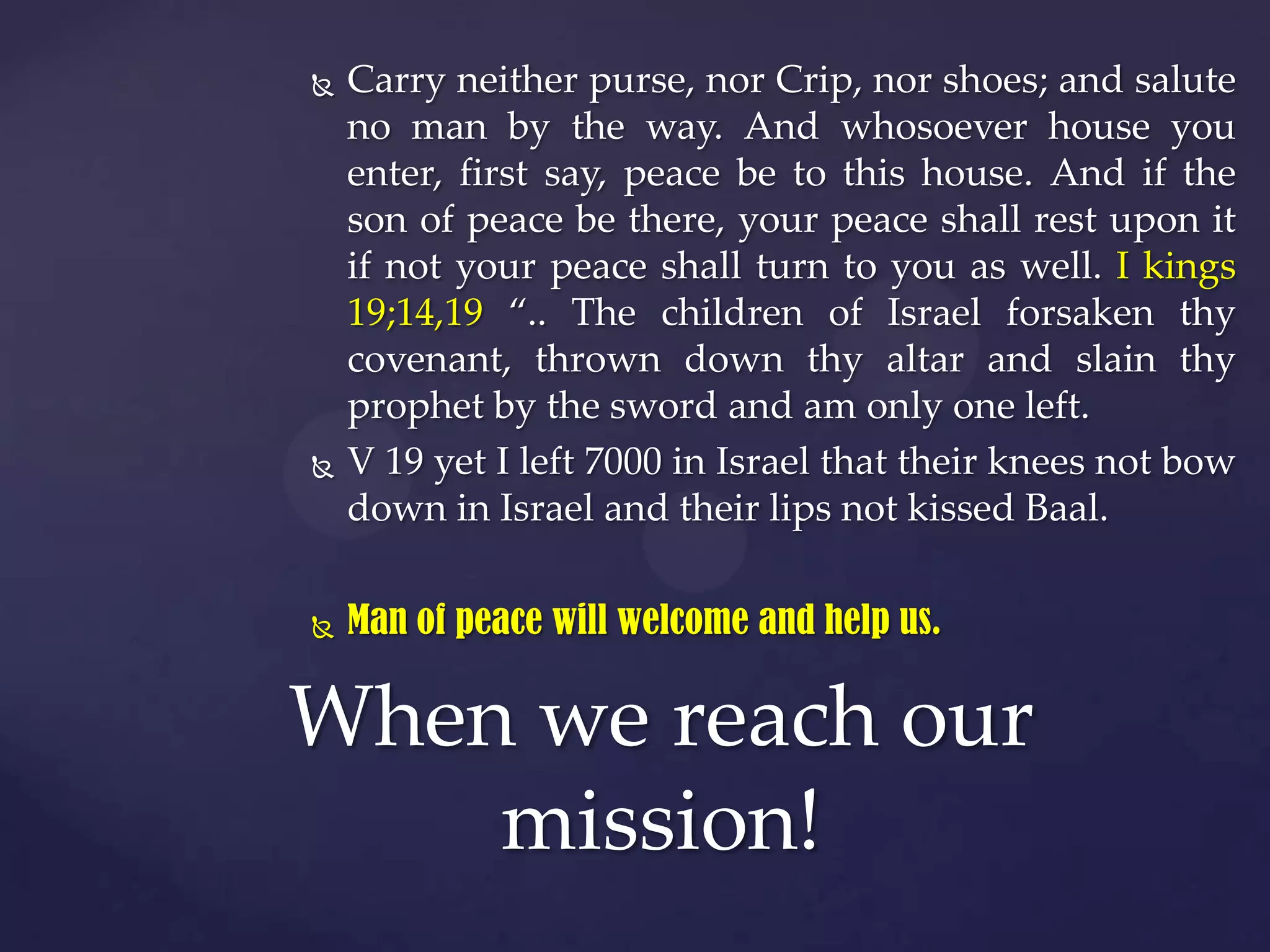 





Carry neither purse, nor Crip, nor shoes; and salute
no man by the way. And whosoever house you
enter, first say, peace be to this house. And if the
son of peace be there, your peace shall rest upon it
if not your peace shall turn to you as well. I kings
19;14,19 “.. The children of Israel forsaken thy
covenant, thrown down thy altar and slain thy
prophet by the sword and am only one left.
V 19 yet I left 7000 in Israel that their knees not bow
down in Israel and their lips not kissed Baal.
Man of peace will welcome and help us.

When we reach our
mission!

 