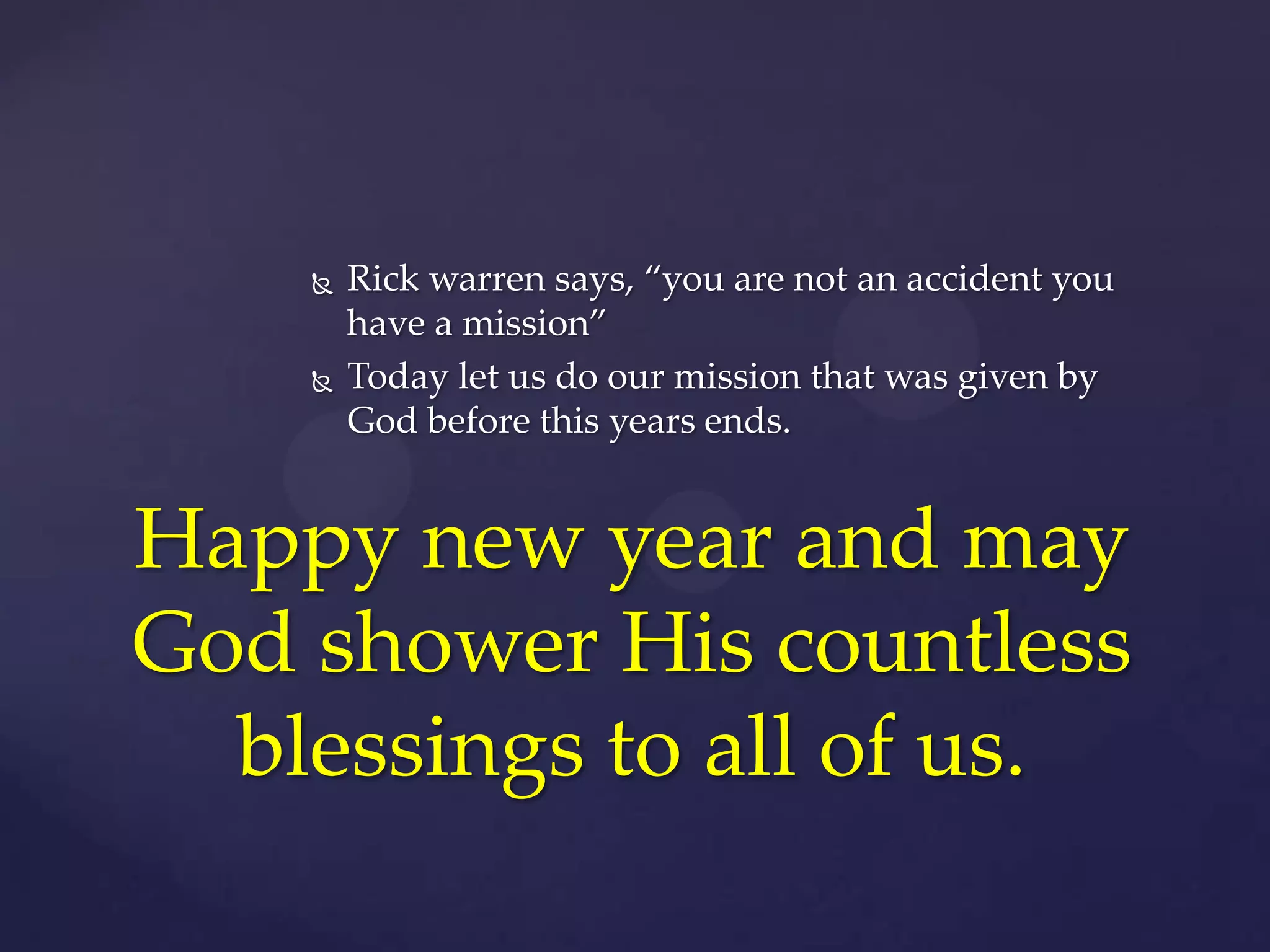 



Rick warren says, “you are not an accident you
have a mission”
Today let us do our mission that was given by
God before this years ends.

Happy new year and may
God shower His countless
blessings to all of us.

 